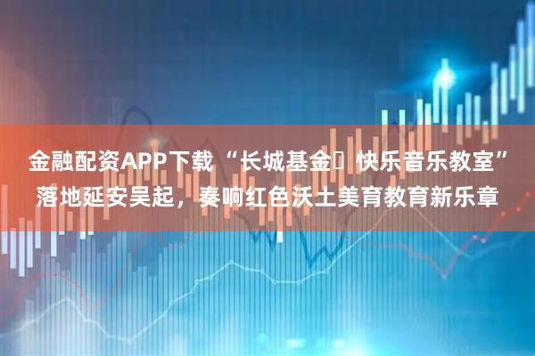 金融配资APP下载 “长城基金・快乐音乐教室”落地延安吴起,奏响红色沃土美育教育新乐章