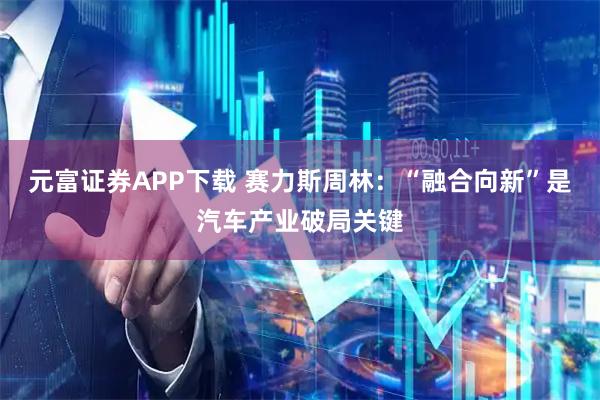 元富证券APP下载 赛力斯周林:“融合向新”是汽车产业破局关键