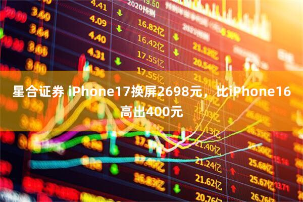 星合证券 iPhone17换屏2698元，比iPhone16高出400元