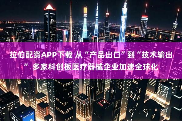 拉伯配资APP下载 从“产品出口”到“技术输出” 多家科创板医疗器械企业加速全球化