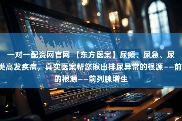 一对一配资网官网 【东方医案】尿频、尿急、尿不尽?4类高发疾病,真实医案帮您揪出排尿异常的根源——前列腺增生