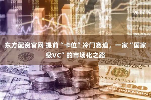 东方配资官网 提前“卡位”冷门赛道，一家“国家级VC”的市场化之路