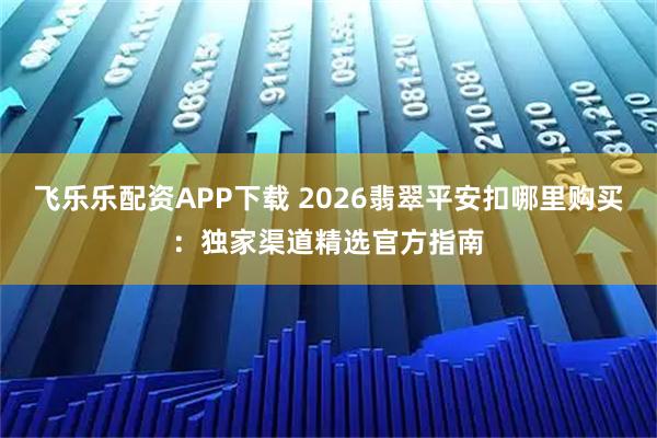 飞乐乐配资APP下载 2026翡翠平安扣哪里购买:独家渠道精选官方指南