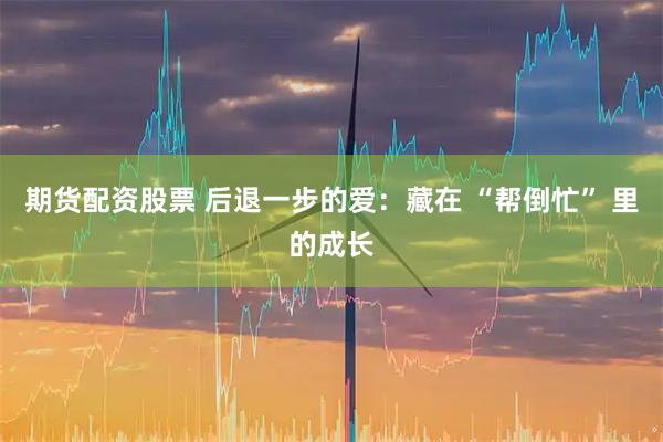 期货配资股票 后退一步的爱：藏在 “帮倒忙” 里的成长