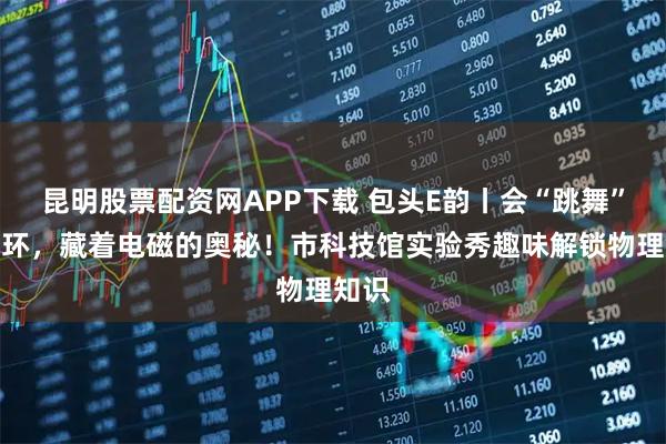 昆明股票配资网APP下载 包头E韵丨会“跳舞”的铝环，藏着电磁的奥秘！市科技馆实验秀趣味解锁物理知识