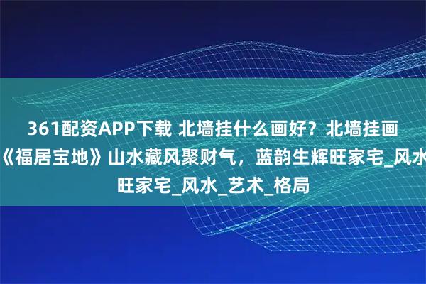 361配资APP下载 北墙挂什么画好？北墙挂画首选唐松云《福居宝地》山水藏风聚财气，蓝韵生辉旺家宅_风水_艺术_格局