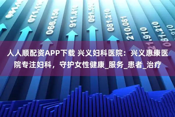 人人顺配资APP下载 兴义妇科医院：兴义惠康医院专注妇科，守护女性健康_服务_患者_治疗