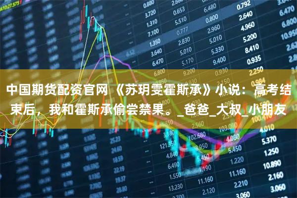 中国期货配资官网 《苏玥雯霍斯承》小说：高考结束后，我和霍斯承偷尝禁果。_爸爸_大叔_小朋友