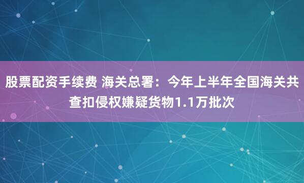 股票配资手续费 海关总署：今年上半年全国海关共查扣侵权嫌疑货物1.1万批次