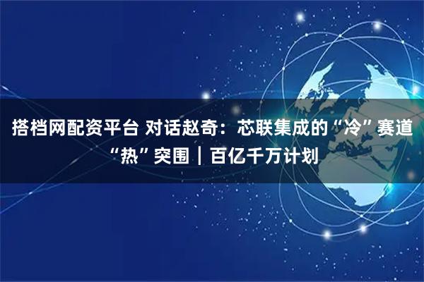 搭档网配资平台 对话赵奇：芯联集成的“冷”赛道“热”突围┃百亿千万计划