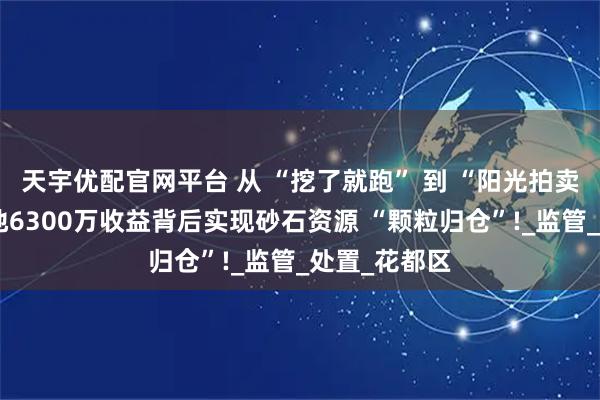 天宇优配官网平台 从 “挖了就跑” 到 “阳光拍卖”，广东该地6300万收益背后实现砂石资源 “颗粒归仓”!_监管_处置_花都区