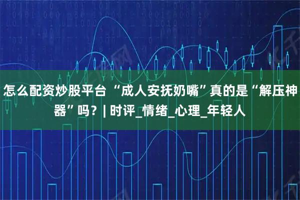 怎么配资炒股平台 “成人安抚奶嘴”真的是“解压神器”吗？| 时评_情绪_心理_年轻人