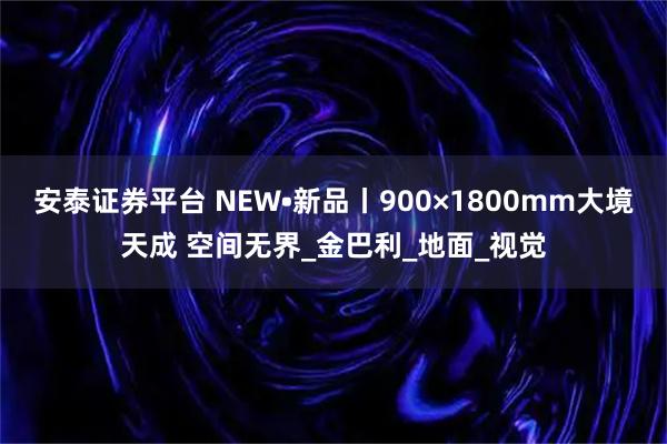 安泰证券平台 NEW•新品丨900×1800mm大境天成 空间无界_金巴利_地面_视觉