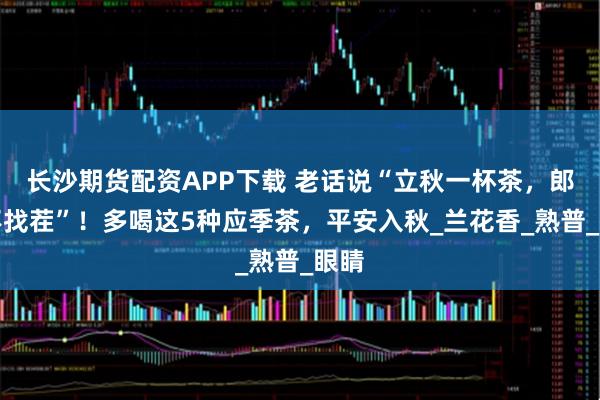 长沙期货配资APP下载 老话说“立秋一杯茶，郎中不找茬”！多喝这5种应季茶，平安入秋_兰花香_熟普_眼睛