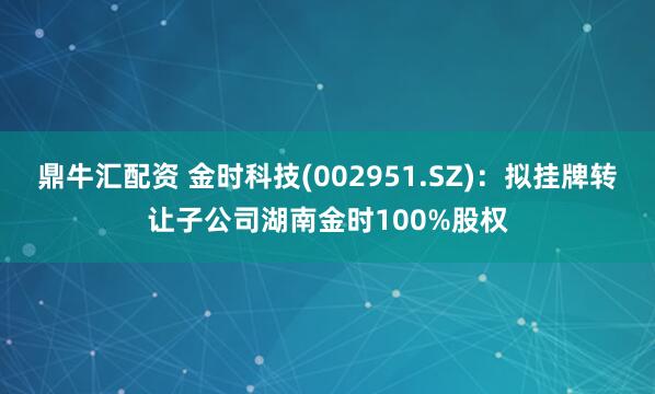 鼎牛汇配资 金时科技(002951.SZ)：拟挂牌转让子公司湖南金时100%股权
