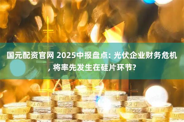 国元配资官网 2025中报盘点: 光伏企业财务危机, 将率先发生在硅片环节?