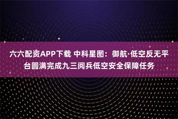 六六配资APP下载 中科星图：御航·低空反无平台圆满完成九三阅兵低空安全保障任务