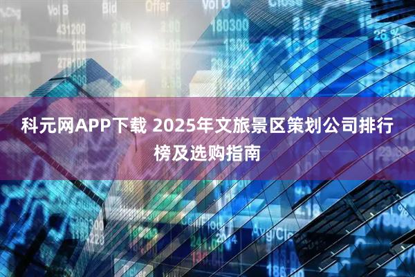 科元网APP下载 2025年文旅景区策划公司排行榜及选购指南
