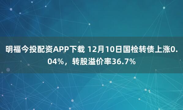 明福今投配资APP下载 12月10日国检转债上涨0.04%,转股溢价率36.7%