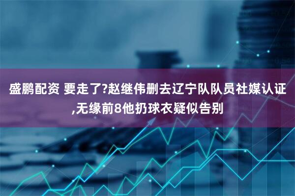 盛鹏配资 要走了?赵继伟删去辽宁队队员社媒认证,无缘前8他扔球衣疑似告别