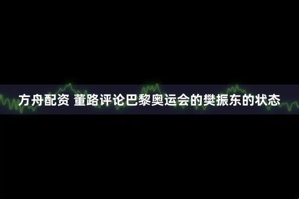 方舟配资 董路评论巴黎奥运会的樊振东的状态